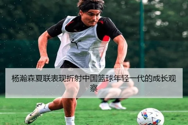 杨瀚森夏联表现折射中国篮球年轻一代的成长观察